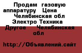 Продам ,газовую аппаратуру › Цена ­ 8 000 - Челябинская обл. Электро-Техника » Другое   . Челябинская обл.